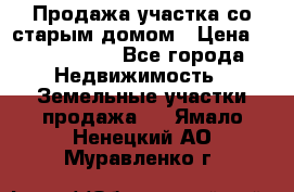 Продажа участка со старым домом › Цена ­ 2 000 000 - Все города Недвижимость » Земельные участки продажа   . Ямало-Ненецкий АО,Муравленко г.